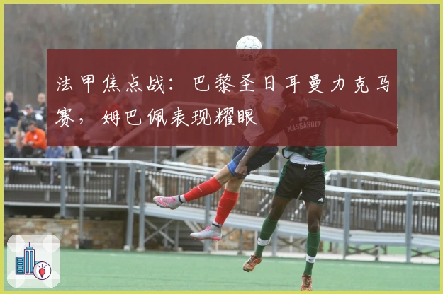 法甲焦点战：巴黎圣日耳曼力克马赛，姆巴佩表现耀眼