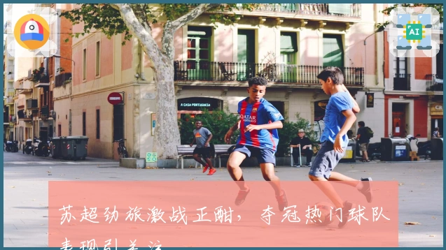 苏超劲旅激战正酣，夺冠热门球队表现引关注