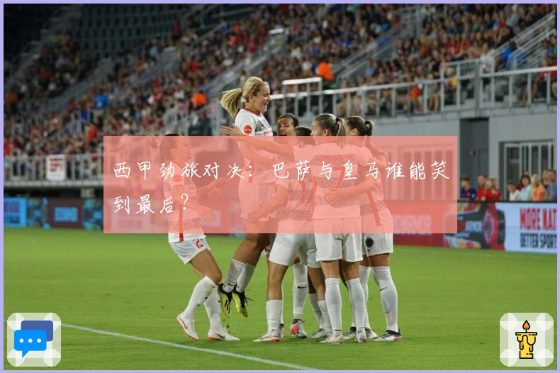 西甲劲旅对决:巴萨与皇马谁能笑到最后?