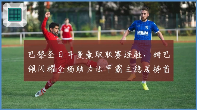 巴黎圣日耳曼豪取联赛连胜,姆巴佩闪耀全场助力法甲霸主稳居榜首