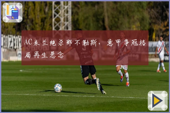 AC米兰绝杀那不勒斯，意甲争冠格局再生悬念