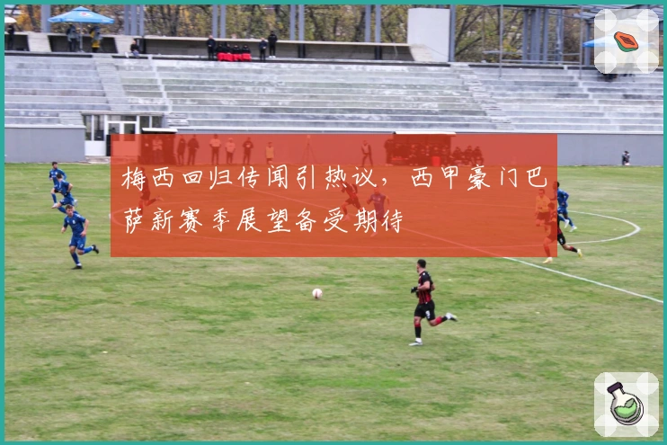 梅西回归传闻引热议，西甲豪门巴萨新赛季展望备受期待