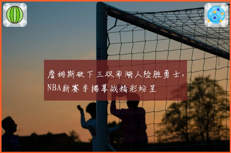 詹姆斯砍下三双率湖人险胜勇士，NBA新赛季揭幕战精彩纷呈