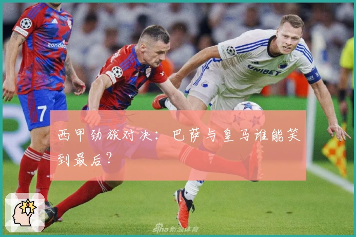 西甲劲旅对决：巴萨与皇马谁能笑到最后？