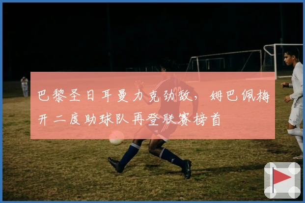 巴黎圣日耳曼力克劲敌,姆巴佩梅开二度助球队再登联赛榜首