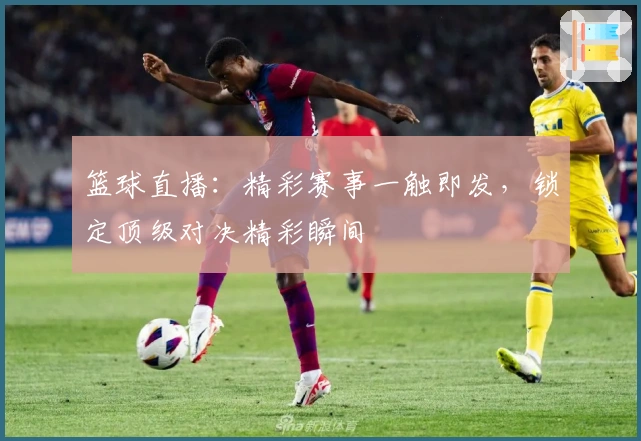 篮球直播：精彩赛事一触即发，锁定顶级对决精彩瞬间